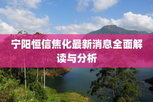 寧陽恒信焦化最新消息全面解讀與分析