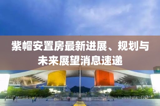 紫帽安置房最新進展、規(guī)劃與未來展望消息速遞