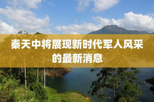 秦天中將展現(xiàn)新時(shí)代軍人風(fēng)采的最新消息