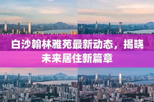 白沙翰林雅苑最新動態(tài)，揭曉未來居住新篇章