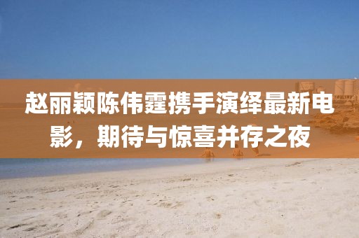 趙麗穎陳偉霆攜手演繹最新電影，期待與驚喜并存之夜