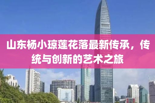 山東楊小瓊蓮花落最新傳承，傳統(tǒng)與創(chuàng)新的藝術(shù)之旅