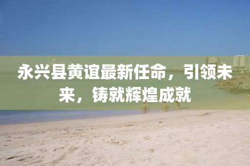 永興縣黃誼最新任命，引領(lǐng)未來，鑄就輝煌成就