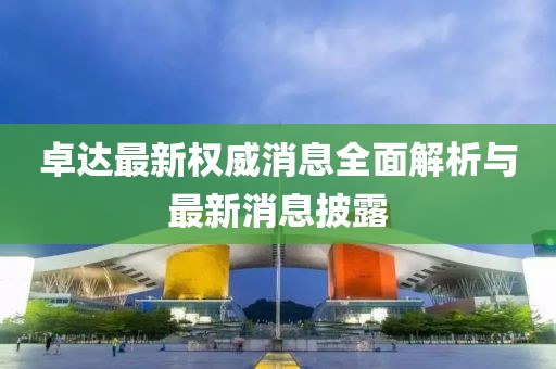 卓達(dá)最新權(quán)威消息全面解析與最新消息披露