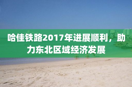 哈佳鐵路2017年進(jìn)展順利，助力東北區(qū)域經(jīng)濟(jì)發(fā)展