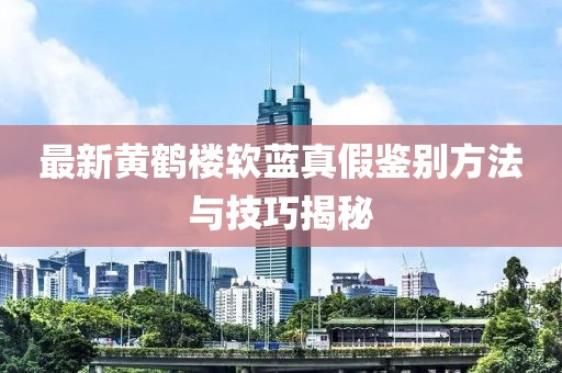 最新黃鶴樓軟藍真假鑒別方法與技巧揭秘