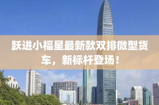 躍進(jìn)小福星最新款雙排微型貨車，新標(biāo)桿登場(chǎng)！