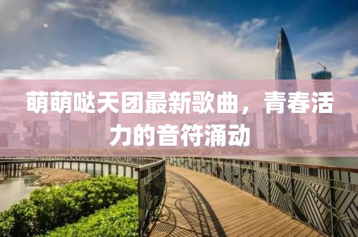 萌萌噠天團(tuán)最新歌曲，青春活力的音符涌動(dòng)