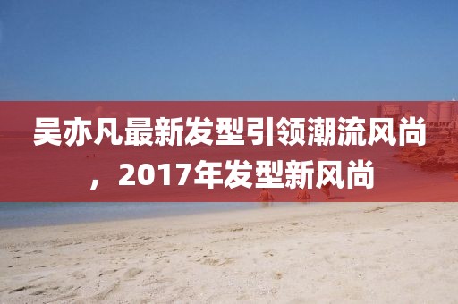 吳亦凡最新發(fā)型引領(lǐng)潮流風(fēng)尚，2017年發(fā)型新風(fēng)尚