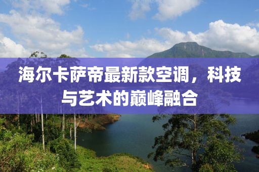 海爾卡薩帝最新款空調(diào)，科技與藝術(shù)的巔峰融合