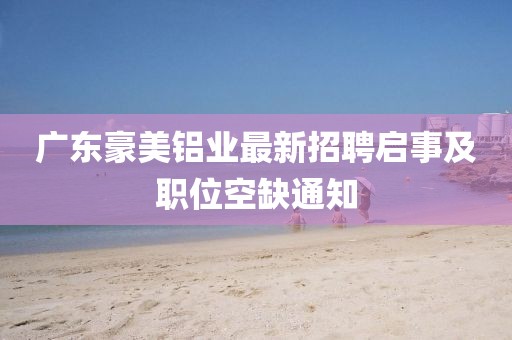 廣東豪美鋁業(yè)最新招聘啟事及職位空缺通知