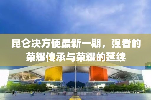 昆侖決方便最新一期，強(qiáng)者的榮耀傳承與榮耀的延續(xù)