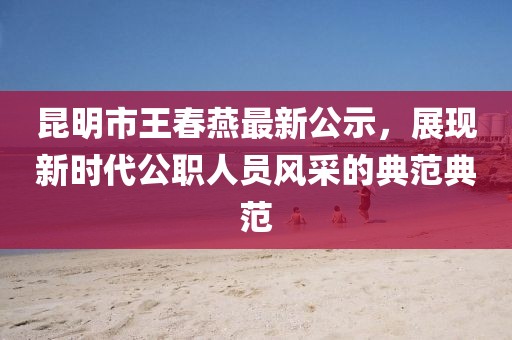 昆明市王春燕最新公示，展現(xiàn)新時(shí)代公職人員風(fēng)采的典范典范