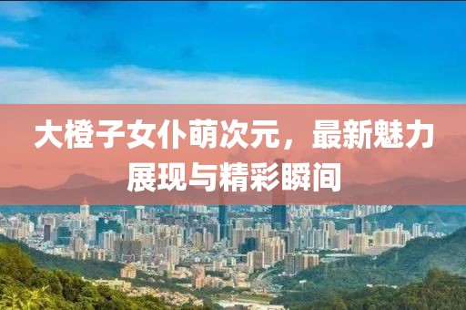 大橙子女仆萌次元，最新魅力展現(xiàn)與精彩瞬間
