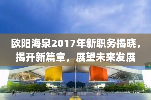 歐陽海泉2017年新職務(wù)揭曉，揭開新篇章，展望未來發(fā)展