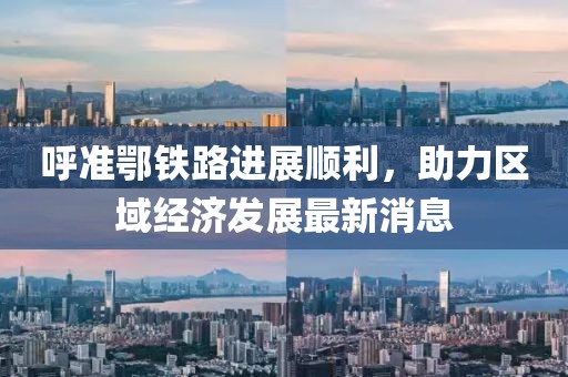 呼準鄂鐵路進展順利，助力區(qū)域經濟發(fā)展最新消息