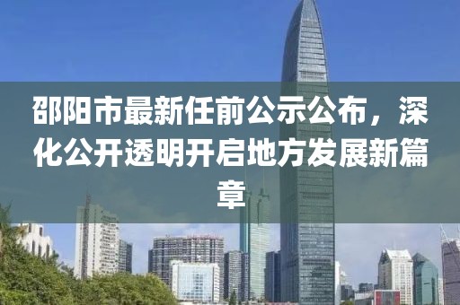 邵陽(yáng)市最新任前公示公布，深化公開(kāi)透明開(kāi)啟地方發(fā)展新篇章