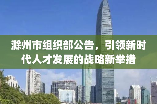 滁州市組織部公告，引領(lǐng)新時代人才發(fā)展的戰(zhàn)略新舉措
