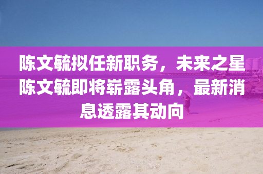 陳文毓擬任新職務(wù)，未來之星陳文毓即將嶄露頭角，最新消息透露其動(dòng)向