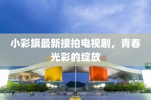 小彩旗最新接拍電視劇，青春光彩的綻放
