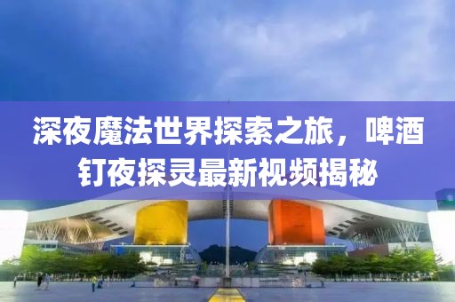 深夜魔法世界探索之旅，啤酒釘夜探靈最新視頻揭秘