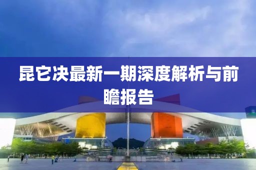 昆它決最新一期深度解析與前瞻報告