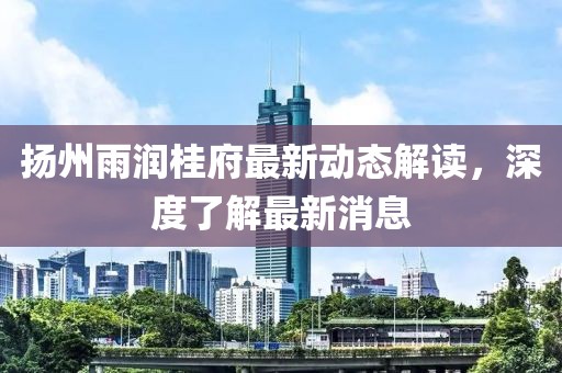 揚州雨潤桂府最新動態(tài)解讀，深度了解最新消息