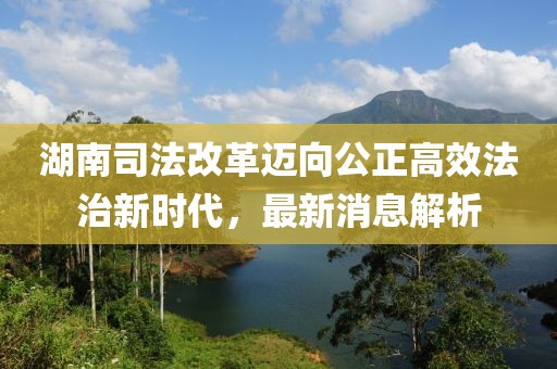 湖南司法改革邁向公正高效法治新時(shí)代，最新消息解析