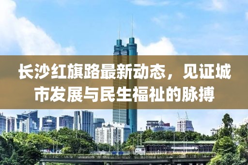 長沙紅旗路最新動態(tài)，見證城市發(fā)展與民生福祉的脈搏