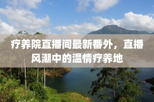 療養(yǎng)院直播間最新番外，直播風(fēng)潮中的溫情療養(yǎng)地