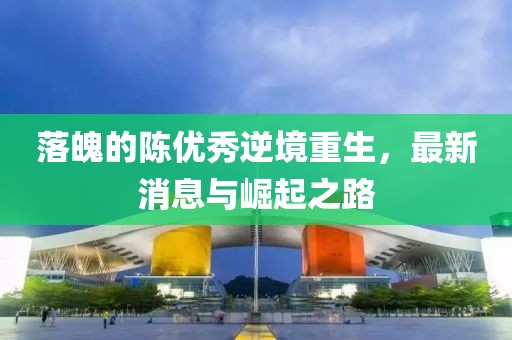 落魄的陳優(yōu)秀逆境重生，最新消息與崛起之路