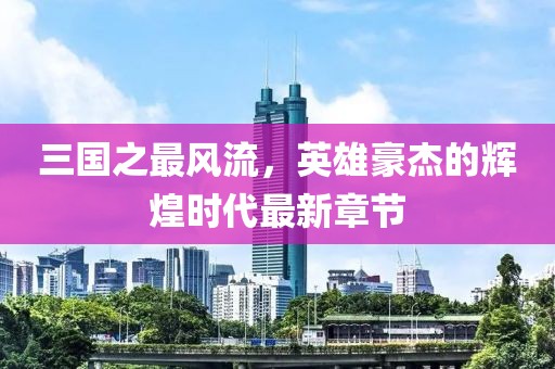 三國(guó)之最風(fēng)流，英雄豪杰的輝煌時(shí)代最新章節(jié)