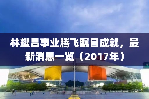 林耀昌事業(yè)騰飛矚目成就，最新消息一覽（2017年）