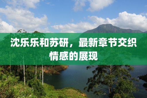 沈樂(lè)樂(lè)和蘇研，最新章節(jié)交織情感的展現(xiàn)
