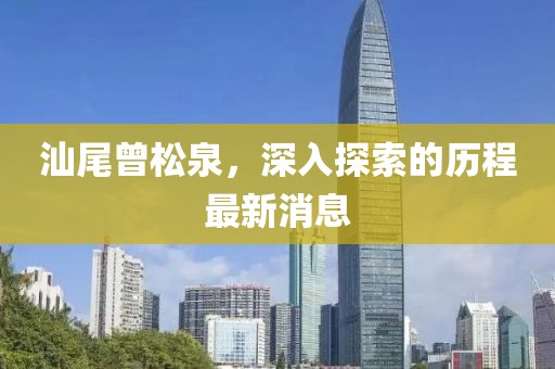 汕尾曾松泉，深入探索的歷程最新消息