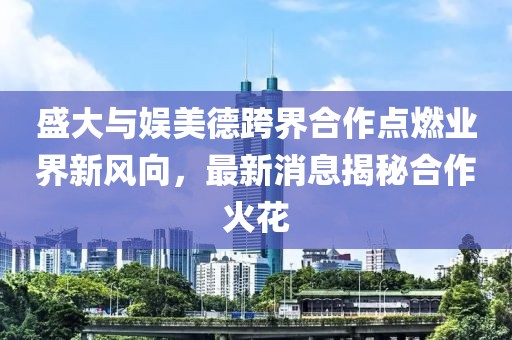 盛大與娛美德跨界合作點(diǎn)燃業(yè)界新風(fēng)向，最新消息揭秘合作火花