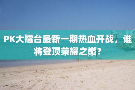 PK大擂臺最新一期熱血開戰(zhàn)，誰將登頂榮耀之巔？