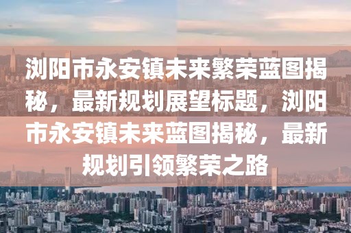 瀏陽(yáng)市永安鎮(zhèn)未來(lái)繁榮藍(lán)圖揭秘，最新規(guī)劃展望標(biāo)題，瀏陽(yáng)市永安鎮(zhèn)未來(lái)藍(lán)圖揭秘，最新規(guī)劃引領(lǐng)繁榮之路