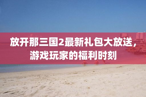 放開那三國2最新禮包大放送，游戲玩家的福利時刻