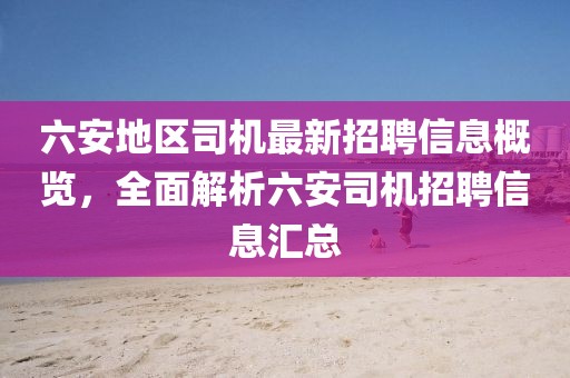六安地區(qū)司機最新招聘信息概覽，全面解析六安司機招聘信息匯總