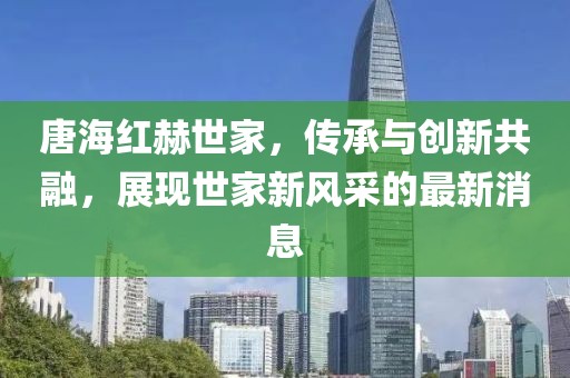 唐海紅赫世家，傳承與創(chuàng)新共融，展現(xiàn)世家新風采的最新消息