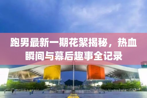 跑男最新一期花絮揭秘，熱血瞬間與幕后趣事全記錄