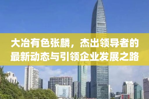 大冶有色張麟，杰出領(lǐng)導(dǎo)者的最新動態(tài)與引領(lǐng)企業(yè)發(fā)展之路