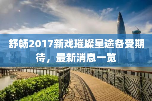 舒暢2017新戲璀璨星途備受期待，最新消息一覽
