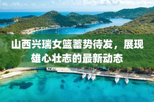 山西興瑞女籃蓄勢待發(fā)，展現(xiàn)雄心壯志的最新動(dòng)態(tài)