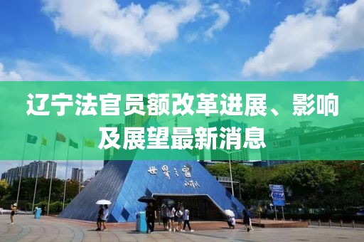 遼寧法官員額改革進(jìn)展、影響及展望最新消息