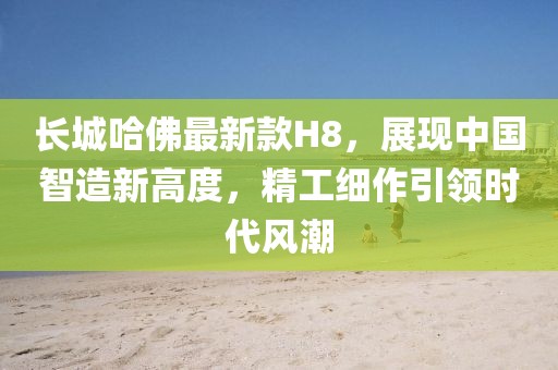 長城哈佛最新款H8，展現(xiàn)中國智造新高度，精工細作引領(lǐng)時代風(fēng)潮