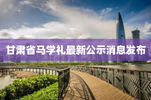 甘肅省馬學(xué)禮最新公示消息發(fā)布