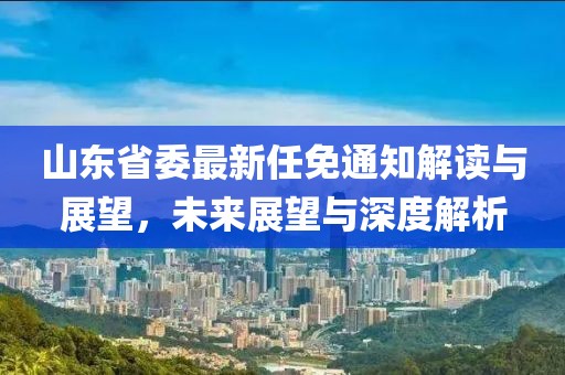 山東省委最新任免通知解讀與展望，未來展望與深度解析