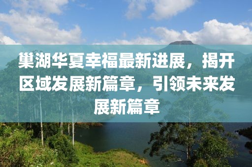 巢湖華夏幸福最新進(jìn)展，揭開(kāi)區(qū)域發(fā)展新篇章，引領(lǐng)未來(lái)發(fā)展新篇章